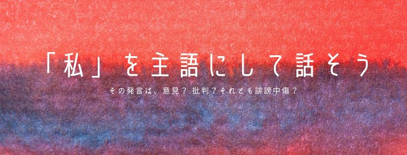 「私」を主語にして話そう。その発言、意見？ 批判？ それとも誹謗中傷？