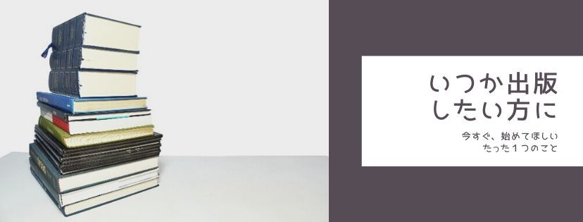 いつか出版したい方に。今すぐ、始めてほしいたった１つのこと