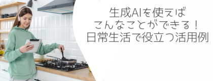 生成AIを使えばこんなことができる！日常生活で役立つ活用例